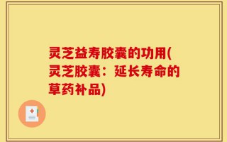 灵芝益寿胶囊的功用(灵芝胶囊：延长寿命的草药补品)