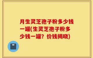 月生灵芝孢子粉多少钱一罐(生灵芝孢子粉多少钱一罐？价钱揭晓)