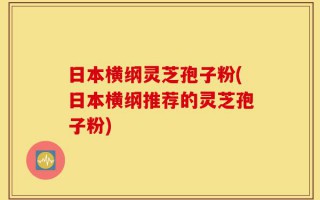 日本横纲灵芝孢子粉(日本横纲推荐的灵芝孢子粉)