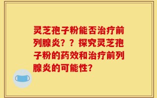 灵芝孢子粉能否治疗前列腺炎？？探究灵芝孢子粉的药效和治疗前列腺炎的可能性？