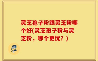 灵芝孢子粉跟灵芝粉哪个好(灵芝孢子粉与灵芝粉，哪个更优？)