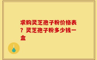 求购灵芝孢子粉价格表？灵芝孢子粉多少钱一盒