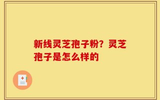新线灵芝孢子粉？灵芝孢子是怎么样的