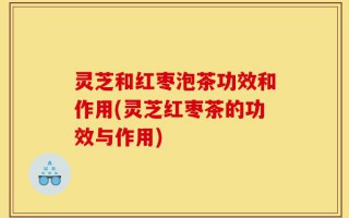 灵芝和红枣泡茶功效和作用(灵芝红枣茶的功效与作用)