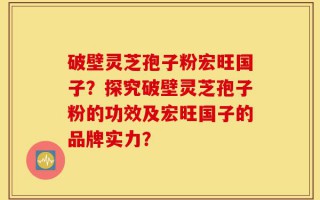 破壁灵芝孢子粉宏旺国子？探究破壁灵芝孢子粉的功效及宏旺国子的品牌实力？