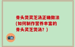 骨头煲灵芝汤正确做法(如何制作营养丰富的骨头灵芝煲汤？)