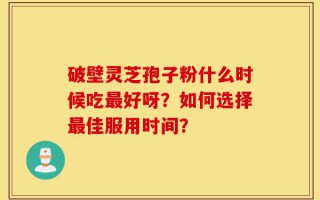 破壁灵芝孢子粉什么时候吃最好呀？如何选择最佳服用时间？