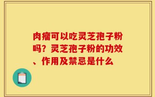 肉瘤可以吃灵芝孢子粉吗？灵芝孢子粉的功效、作用及禁忌是什么