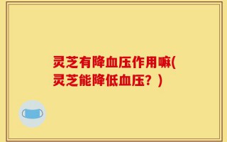 灵芝有降血压作用嘛(灵芝能降低血压？)