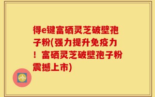 得e键富硒灵芝破壁孢子粉(强力提升免疫力！富硒灵芝破壁孢子粉震撼上市)