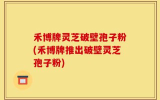禾博牌灵芝破壁孢子粉(禾博牌推出破壁灵芝孢子粉)