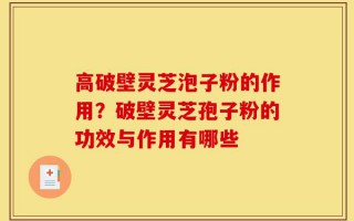 高破壁灵芝泡子粉的作用？破壁灵芝孢子粉的功效与作用有哪些