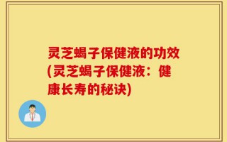 灵芝蝎子保健液的功效(灵芝蝎子保健液：健康长寿的秘诀)