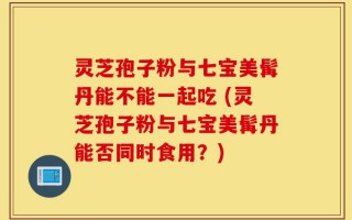 灵芝孢子粉与七宝美髯丹能不能一起吃 (灵芝孢子粉与七宝美髯丹能否同时食用？)