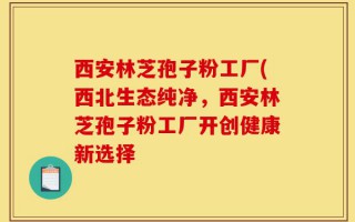 西安林芝孢子粉工厂(西北生态纯净，西安林芝孢子粉工厂开创健康新选择