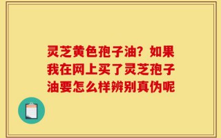 灵芝黄色孢子油？如果我在网上买了灵芝孢子油要怎么样辨别真伪呢