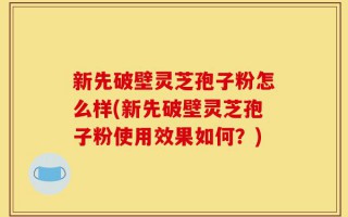 新先破壁灵芝孢子粉怎么样(新先破壁灵芝孢子粉使用效果如何？)