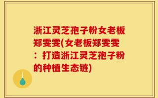 浙江灵芝孢子粉女老板郑雯雯(女老板郑雯雯：打造浙江灵芝孢子粉的种植生态链)