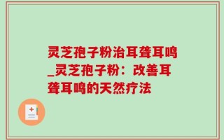 灵芝孢子粉治耳聋耳鸣_灵芝孢子粉：改善耳聋耳鸣的天然疗法