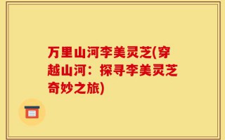 万里山河李美灵芝(穿越山河：探寻李美灵芝奇妙之旅)