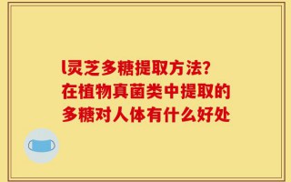 l灵芝多糖提取方法？在植物真菌类中提取的多糖对人体有什么好处