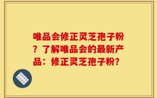 唯品会修正灵芝孢子粉？了解唯品会的最新产品：修正灵芝孢子粉？