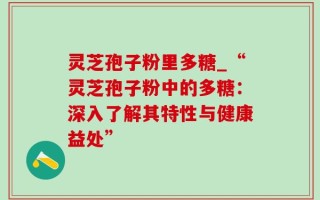 灵芝孢子粉里多糖_“灵芝孢子粉中的多糖：深入了解其特性与健康益处”