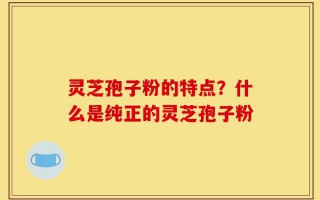 灵芝孢子粉的特点？什么是纯正的灵芝孢子粉