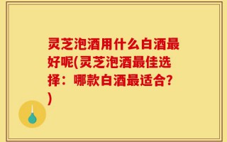 灵芝泡酒用什么白酒最好呢(灵芝泡酒最佳选择：哪款白酒最适合？)