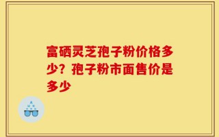 富硒灵芝孢子粉价格多少？孢子粉市面售价是多少