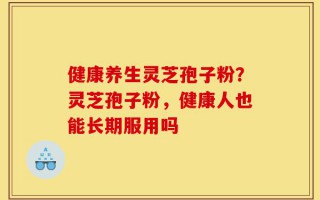 健康养生灵芝孢子粉？灵芝孢子粉，健康人也能长期服用吗