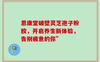 恩康堂破壁灵芝孢子粉胶，开启养生新体验，告别疲惫的你”