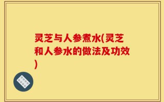 灵芝与人参煮水(灵芝和人参水的做法及功效)