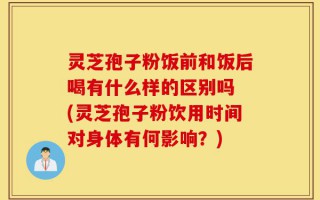 灵芝孢子粉饭前和饭后喝有什么样的区别吗 (灵芝孢子粉饮用时间对身体有何影响？)