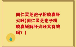 同仁灵芝孢子粉胶囊肝火旺(同仁灵芝孢子粉胶囊缓解肝火旺大有效吗？)