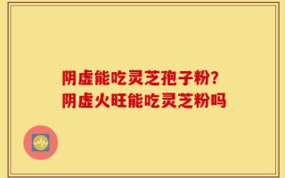 阴虚能吃灵芝孢子粉？阴虚火旺能吃灵芝粉吗