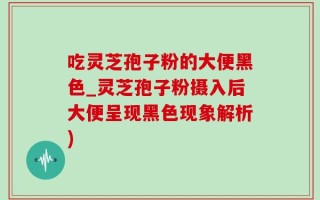 吃灵芝孢子粉的大便黑色_灵芝孢子粉摄入后大便呈现黑色现象解析)