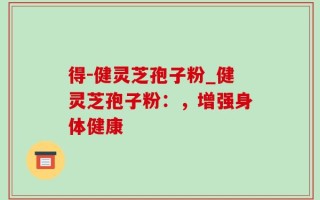 得-健灵芝孢子粉_健灵芝孢子粉：，增强身体健康