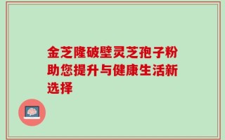 金芝隆破壁灵芝孢子粉助您提升与健康生活新选择