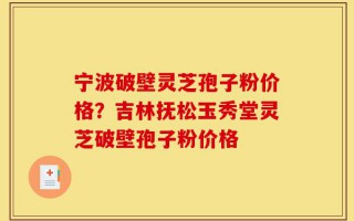 宁波破壁灵芝孢子粉价格？吉林抚松玉秀堂灵芝破壁孢子粉价格