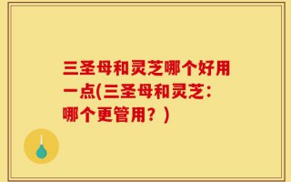 三圣母和灵芝哪个好用一点(三圣母和灵芝：哪个更管用？)