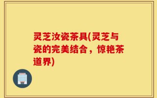 灵芝汝瓷茶具(灵芝与瓷的完美结合，惊艳茶道界)