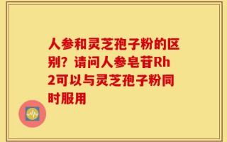 人参和灵芝孢子粉的区别？请问人参皂苷Rh2可以与灵芝孢子粉同时服用