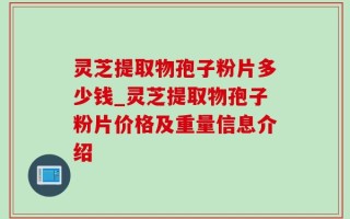 灵芝提取物孢子粉片多少钱_灵芝提取物孢子粉片价格及重量信息介绍