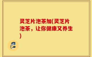 灵芝片泡茶加(灵芝片泡茶，让你健康又养生)
