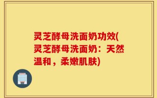 灵芝酵母洗面奶功效(灵芝酵母洗面奶：天然温和，柔嫩肌肤)
