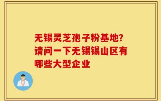 无锡灵芝孢子粉基地？请问一下无锡锡山区有哪些大型企业