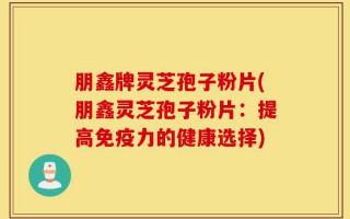 朋鑫牌灵芝孢子粉片(朋鑫灵芝孢子粉片：提高免疫力的健康选择)