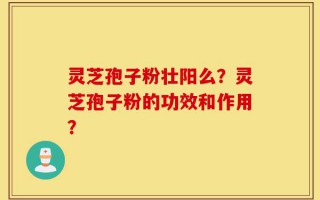 灵芝孢子粉壮阳么？灵芝孢子粉的功效和作用？