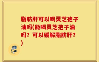 脂肪肝可以喝灵芝孢子油吗(能喝灵芝孢子油吗？可以缓解脂肪肝？)